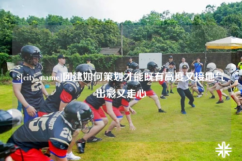 广西团建如何策划才能既有高度又接地气出彩又走心